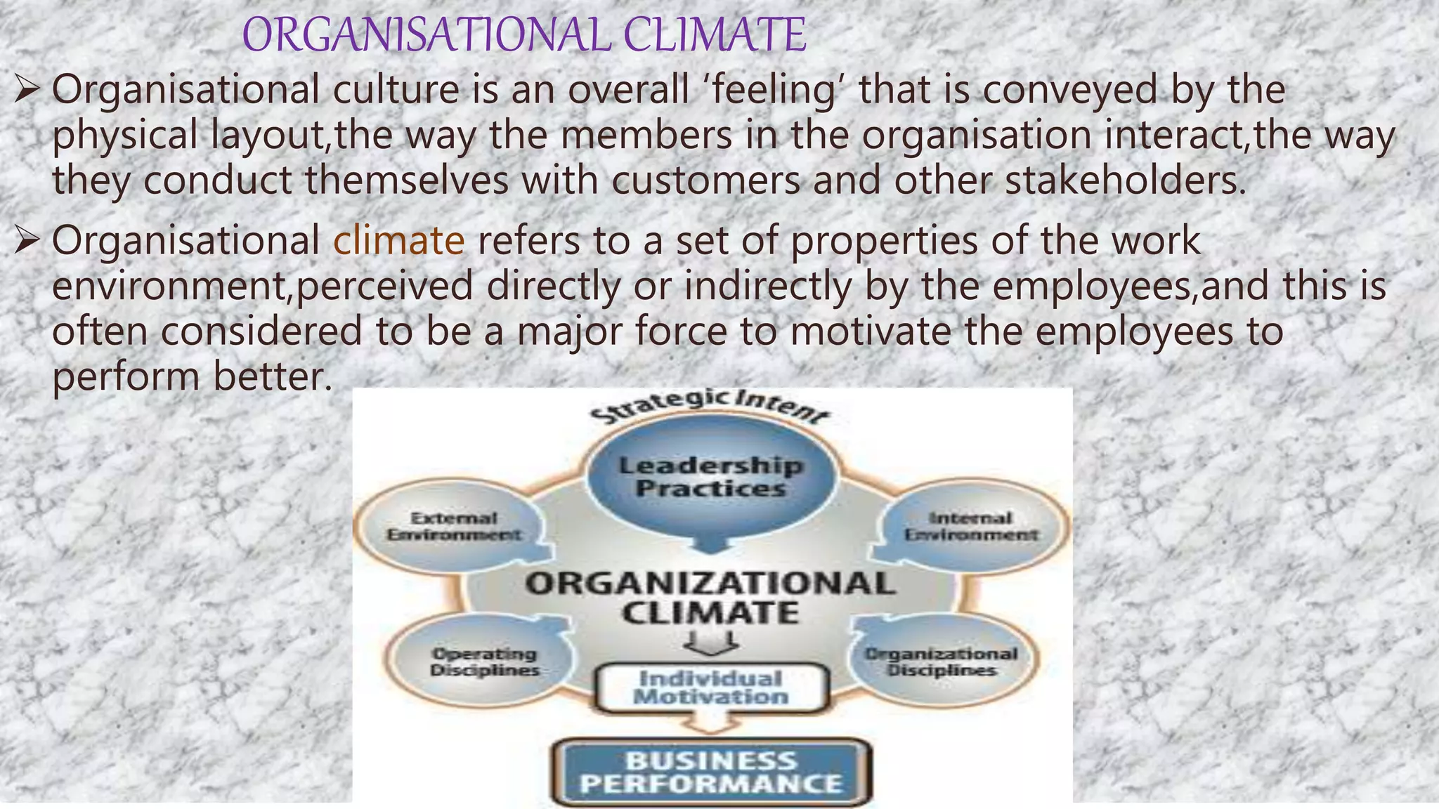 ORGANISATIONAL CLIMATE
 Organisational culture is an overall ‘feeling’ that is conveyed by the
physical layout,the way the members in the organisation interact,the way
they conduct themselves with customers and other stakeholders.
 Organisational climate refers to a set of properties of the work
environment,perceived directly or indirectly by the employees,and this is
often considered to be a major force to motivate the employees to
perform better.
 