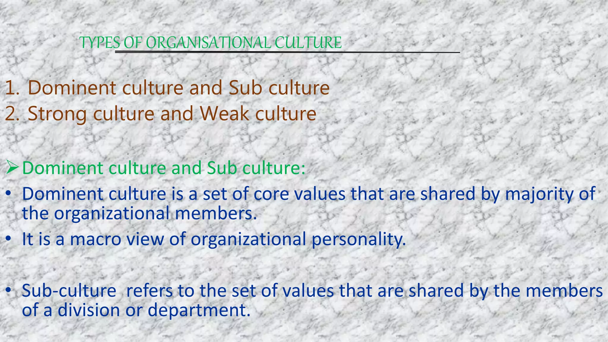 TYPES OF ORGANISATIONAL CULTURE
1. Dominent culture and Sub culture
2. Strong culture and Weak culture
Dominent culture and Sub culture:
• Dominent culture is a set of core values that are shared by majority of
the organizational members.
• It is a macro view of organizational personality.
• Sub-culture refers to the set of values that are shared by the members
of a division or department.
 