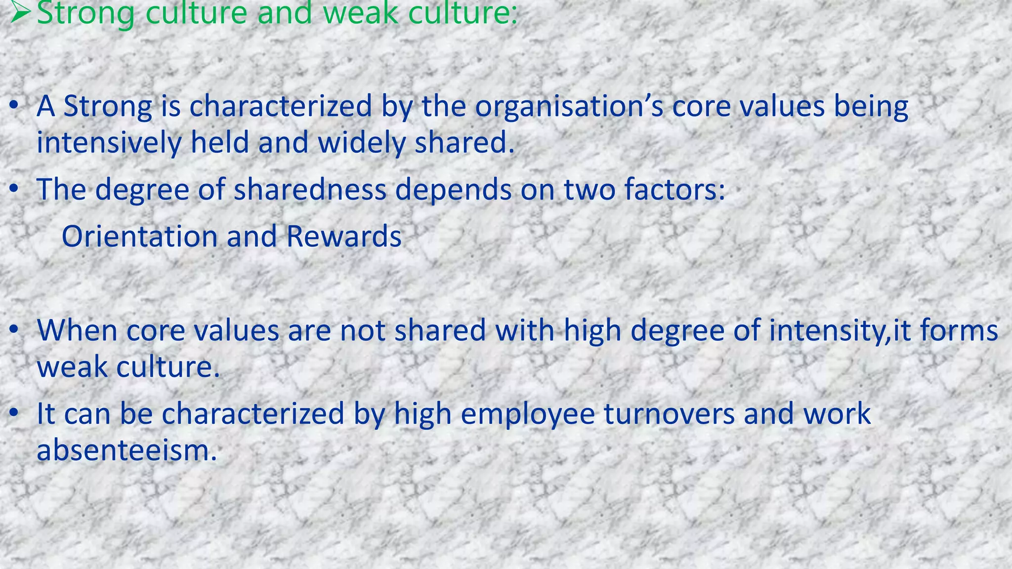 Strong culture and weak culture:
• A Strong is characterized by the organisation’s core values being
intensively held and widely shared.
• The degree of sharedness depends on two factors:
Orientation and Rewards
• When core values are not shared with high degree of intensity,it forms
weak culture.
• It can be characterized by high employee turnovers and work
absenteeism.
 