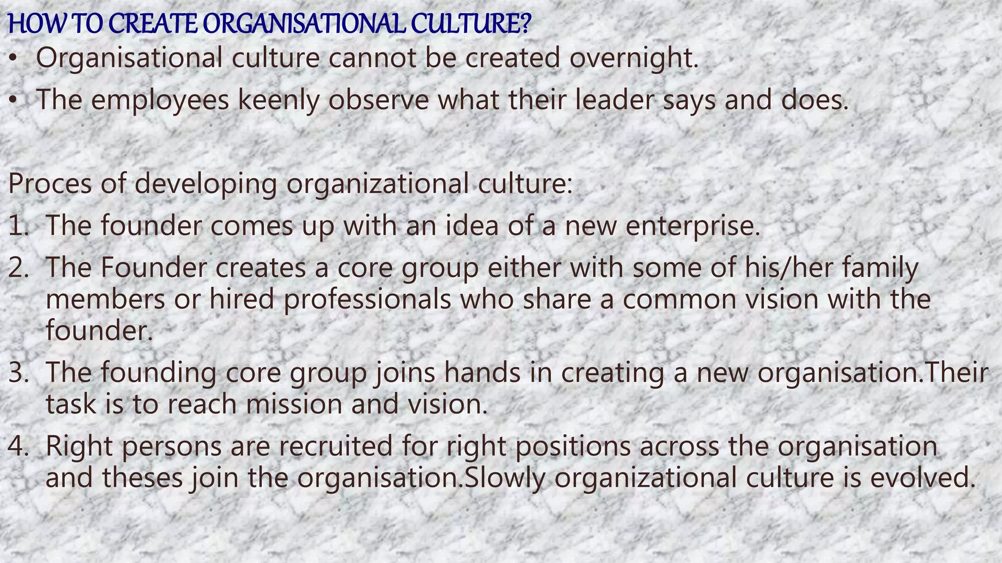 HOWTO CREATE ORGANISATIONALCULTURE?
• Organisational culture cannot be created overnight.
• The employees keenly observe what their leader says and does.
Proces of developing organizational culture:
1. The founder comes up with an idea of a new enterprise.
2. The Founder creates a core group either with some of his/her family
members or hired professionals who share a common vision with the
founder.
3. The founding core group joins hands in creating a new organisation.Their
task is to reach mission and vision.
4. Right persons are recruited for right positions across the organisation
and theses join the organisation.Slowly organizational culture is evolved.
 