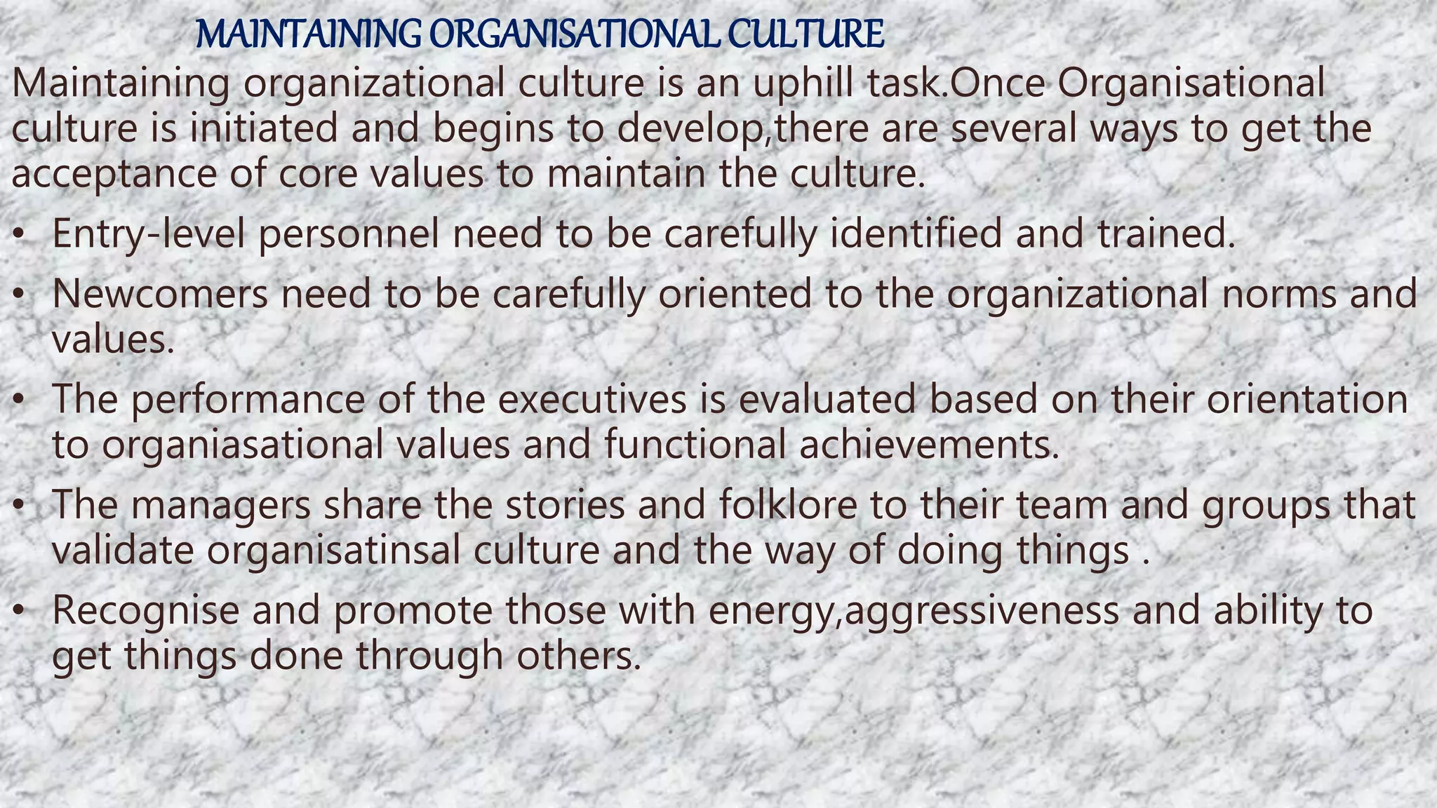 MAINTAININGORGANISATIONALCULTURE
Maintaining organizational culture is an uphill task.Once Organisational
culture is initiated and begins to develop,there are several ways to get the
acceptance of core values to maintain the culture.
• Entry-level personnel need to be carefully identified and trained.
• Newcomers need to be carefully oriented to the organizational norms and
values.
• The performance of the executives is evaluated based on their orientation
to organiasational values and functional achievements.
• The managers share the stories and folklore to their team and groups that
validate organisatinsal culture and the way of doing things .
• Recognise and promote those with energy,aggressiveness and ability to
get things done through others.
 