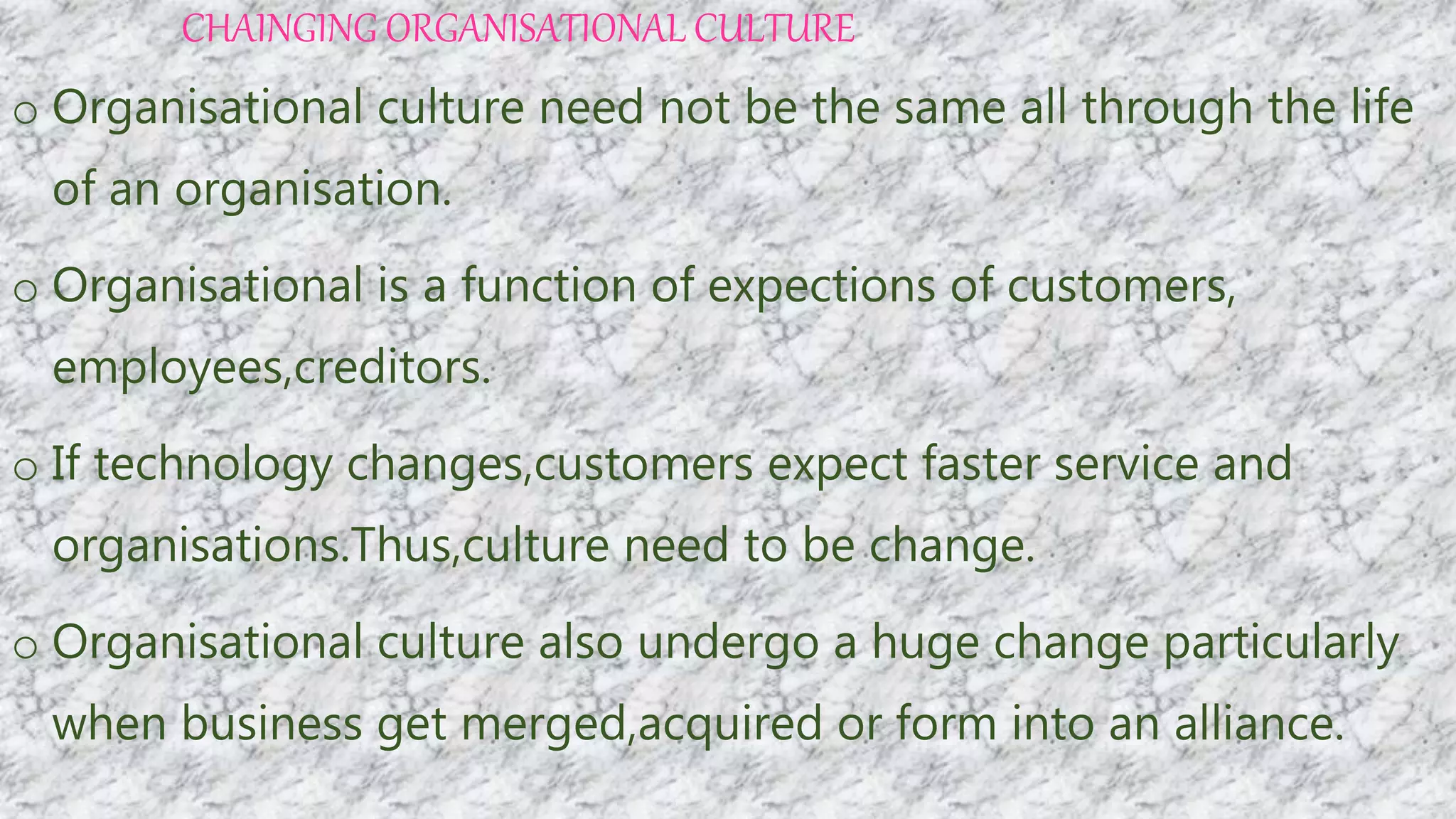 CHAINGING ORGANISATIONAL CULTURE
o Organisational culture need not be the same all through the life
of an organisation.
o Organisational is a function of expections of customers,
employees,creditors.
o If technology changes,customers expect faster service and
organisations.Thus,culture need to be change.
o Organisational culture also undergo a huge change particularly
when business get merged,acquired or form into an alliance.
 