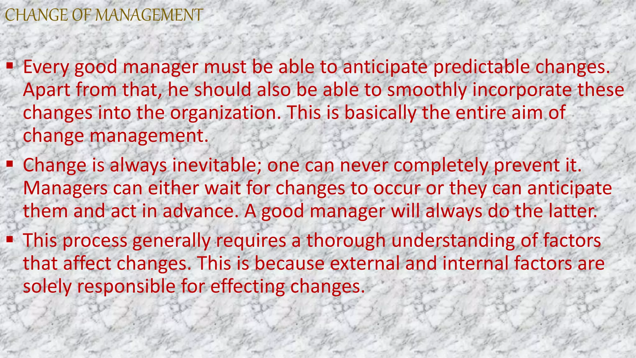 CHANGE OF MANAGEMENT
 Every good manager must be able to anticipate predictable changes.
Apart from that, he should also be able to smoothly incorporate these
changes into the organization. This is basically the entire aim of
change management.
 Change is always inevitable; one can never completely prevent it.
Managers can either wait for changes to occur or they can anticipate
them and act in advance. A good manager will always do the latter.
 This process generally requires a thorough understanding of factors
that affect changes. This is because external and internal factors are
solely responsible for effecting changes.
 