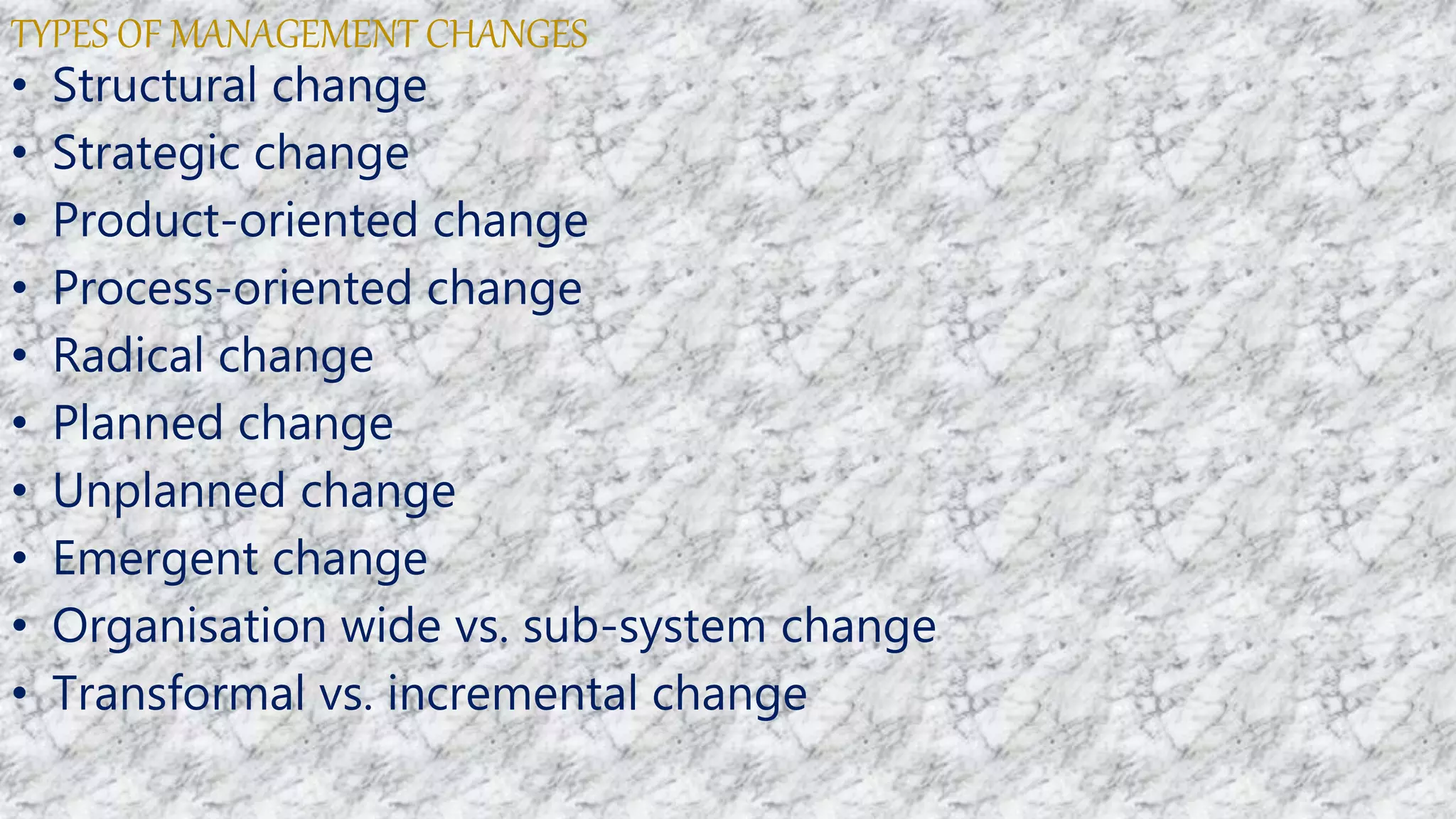 TYPES OF MANAGEMENT CHANGES
• Structural change
• Strategic change
• Product-oriented change
• Process-oriented change
• Radical change
• Planned change
• Unplanned change
• Emergent change
• Organisation wide vs. sub-system change
• Transformal vs. incremental change
 