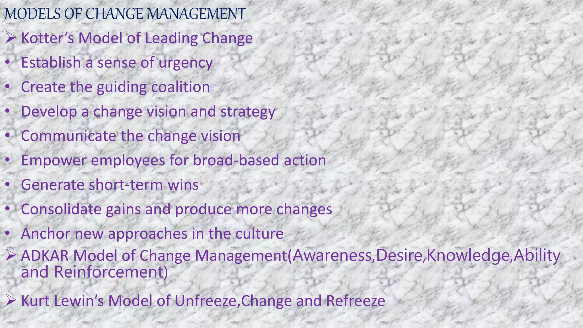 MODELS OF CHANGE MANAGEMENT
 Kotter’s Model of Leading Change
• Establish a sense of urgency
• Create the guiding coalition
• Develop a change vision and strategy
• Communicate the change vision
• Empower employees for broad-based action
• Generate short-term wins
• Consolidate gains and produce more changes
• Anchor new approaches in the culture
 ADKAR Model of Change Management(Awareness,Desire,Knowledge,Ability
and Reinforcement)
 Kurt Lewin’s Model of Unfreeze,Change and Refreeze
 
