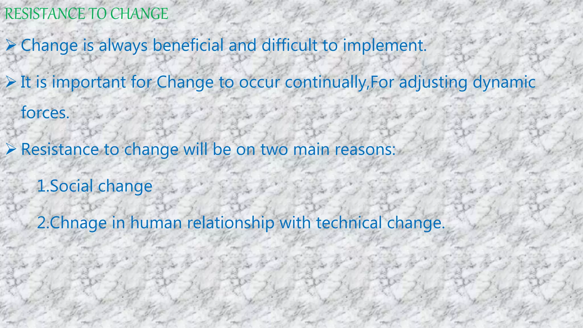 RESISTANCE TO CHANGE
 Change is always beneficial and difficult to implement.
 It is important for Change to occur continually,For adjusting dynamic
forces.
 Resistance to change will be on two main reasons:
1.Social change
2.Chnage in human relationship with technical change.
 