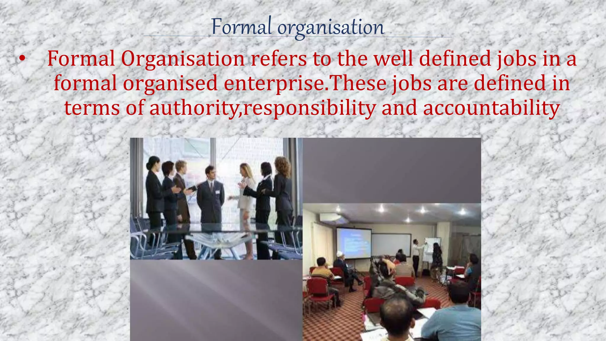 Formal organisation
• Formal Organisation refers to the well defined jobs in a
formal organised enterprise.These jobs are defined in
terms of authority,responsibility and accountability
 