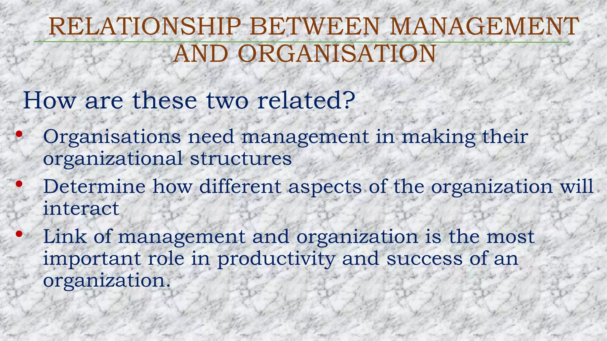 RELATIONSHIP BETWEEN MANAGEMENT
AND ORGANISATION
How are these two related?
• Organisations need management in making their
organizational structures
• Determine how different aspects of the organization will
interact
• Link of management and organization is the most
important role in productivity and success of an
organization.
 