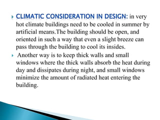 in very
hot climate buildings need to be cooled in summer by
artificial means.The building should be open, and
oriented in such a way that even a slight breeze can
pass through the building to cool its insides.
 Another way is to keep thick walls and small
windows where the thick walls absorb the heat during
day and dissipates during night, and small windows
minimize the amount of radiated heat entering the
building.
 