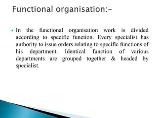 In the functional organisation work is divided
according to specific function. Every specialist has
authority to issue orders relating to specific functions of
his department. Identical function of various
departments are grouped together & headed by
specialist.
 
