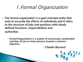  The formal organization is a goal-oriented entity that
exist to accurate the efforts of individuals and it refers
to the structure of jobs and positions with clearly
defined functions, responsibilities and
authorities
o Formal Organization is a system of consciously coordinated
activities of two or more persons toward a common
objective.
- Chester Barnard
D.S
 