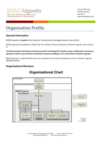 Organisation Profile<br />General Information<br />BOSCO Uganda is located at the Catechist Training Centre, Bardege Division, Gulu District.<br />BOSCO Uganda was established in 2006 under the umbrella of Gulu Archdiocese in Northern Uganda, with a mission to<br />“provide innovative Information and Communication Technology (ICT) solutions using a collaborative and Internet approach to foster socio-economic development and peace building in rural communities in Northern Uganda”.<br />BOSCO Uganda is a registered NGO under the trusteeship of the Catholic Archdiocese of Gulu in Northern Uganda (B9410051328-N) <br />Organisational Structure<br />The project management<br />Appointed by the Bishops on recommendation of Board of Directors: Informs Board of all events and affairs of BOSCO, Takes minutes of Board Meetings, Chairs all meetings of administration staff, Assists Financial Administrator in preparing of budget and financial reports, and Oversees day-to-day running activities.<br />The Board of Management<br />,[object Object]