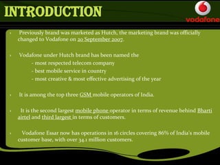 INTRODUCTION
› Previously brand was marketed as Hutch, the marketing brand was officially
changed to Vodafone on 20 September 2007.
› Vodafone under Hutch brand has been named the
- most respected telecom company
- best mobile service in country
- most creative & most effective advertising of the year
› It is among the top three GSM mobile operators of India.
› It is the second largest mobile phone operator in terms of revenue behind Bharti
airtel and third largest in terms of customers.
› Vodafone Essar now has operations in 16 circles covering 86% of India’s mobile
customer base, with over 34.1 million customers.
 