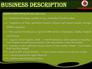 Business Description
It grows mainly during the year 1992-2005
1992: Hutchison Whampoa and Max Group established Hutchison Max.
2000: Acquisition of Delhi operations Entered Calcutta and Gujarat markets through
ESSAR acquisition.
2001: Won auction for licences to operate GSM services in Karnataka, Andhra Pradesh
and Chennai.
2003: Acquired AirCel Digilink (ADIL — ESSAR Subsidiary) which operated in Rajasthan,
Uttar Pradesh East and Haryana telecom circles and renamed it under Hutch brand.
2004: Launched in three additional telecom circles of India namely 'Punjab‘, 'Uttar Pradesh
West' and 'West Bengal’.
2005: Acquired BPL (Except Mumbai)- 3 Circles, another mobile service provider in India.
2008: Vodafone launched the Apple iPhone 3G .
2009: Vodafone launched Recharge Online.
 