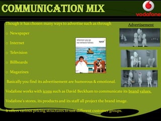 Though it has chosen many ways to advertise such as through
o Newspaper
o Internet
o Television
o Billboards
o Magazines
Basically you find its advertisement are humorous & emotional.
Vodafone works with icons such as David Beckham to communicate its brand values.
Vodafone's stores, its products and its staff all project the brand image.
It offers various pricing structures to suit different customer groups.
Advertisement
COMMUNICATION MIX
 