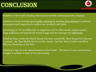 Vodafone is the world's leading international mobile communications company.
Vodafone actively develops good public relations by sending press releases to national
newspapers and magazines to explain new products and ideas.
Advertising on TV, on billboards, in magazines and in other media outlets reaches
large audiences and spreads the brand image and the message very effectively.
Vodafone Essar, under the Hutch brand, has been named the 'Most Respected Telecom
Company', the 'Best Mobile Service in the country' and the 'Most Creative and Most
Effective Advertiser of the Year'.
Vodafone's logo is a true representation of that belief - The start of a new conversation,
a trigger, a catalyst, a mark of true pioneering.
CONCLUSION
 