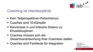 CC-by-Lizenz,
Autor: Bernd Schmid
für isb-w.eu
Systemische Professionalität 2014
Coaching ist interdisziplinär
 Kein Teilperspektiven-Fetischismus
 Coaches sind 10-Kämpfer
 Kenntnisse in und kritische Distanz zu
Einzeldisziplinen
 Coaches müssen sich der
Gesamtverantwortung ihrer Coachees stellen
 Coaches sind Fachleute für Integration
Seite 10
CC-by-Lizenz,
Autor: Bernd Schmid
für isb-w.eu
Systemische Professionalität 2014
 