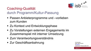 CC-by-Lizenz,
Autor: Bernd Schmid
für isb-w.eu
Systemische Professionalität 2014
Coaching-Qualität
durch Programm/Kultur-Passung
 Passen Anbieterprogramme und –vorlieben
zum Kunden
 Zu Kontext und Entwicklungsphase
 Zu Vorstellungen externen Engagements im
Zusammenspiel mit interner Umsetzung
 Zum Verantwortungsverständnis
 Zur Geschäftsanbahnung
Seite 23
CC-by-Lizenz,
Autor: Bernd Schmid
für isb-w.eu
Systemische Professionalität 2014
 