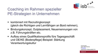 CC-by-Lizenz,
Autor: Bernd Schmid
für isb-w.eu
Systemische Professionalität 2014
Coaching im Rahmen spezieller
PE-Strategien in Unternehmen
 kombiniert mit Recruitingkonzept
(gleich die Richtigen und Lernfähigen an Bord nehmen),
 Bindungskonzept, Outplacement, Neuernennungen von
z.B. Führungskräften etc.
 Aufbau eines Qualifikationsprofils fürs Tagesgeschäft
und OE/KE (Bodenpflege) Beispiel: Stärkung
Verantwortungskultur
Seite 26
CC-by-Lizenz,
Autor: Bernd Schmid
für isb-w.eu
Systemische Professionalität 2014
 