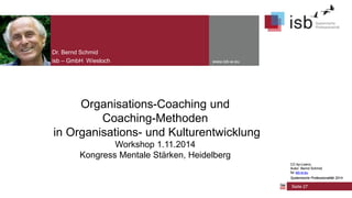 CC-by-Lizenz,
Autor: Bernd Schmid
für isb-w.eu
Systemische Professionalität 2014
www.isb-w.eu
Organisations-Coaching und
Coaching-Methoden
in Organisations- und Kulturentwicklung
Workshop 1.11.2014
Kongress Mentale Stärken, Heidelberg
Dr. Bernd Schmid
isb – GmbH Wiesloch
Seite 27
CC-by-Lizenz,
Autor: Bernd Schmid
für isb-w.eu
Systemische Professionalität 2014
 