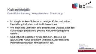 CC-by-Lizenz,
Autor: Bernd Schmid
für isb-w.eu
Systemische Professionalität 2014
Seite 41
Kulturdidaktik
Damit Kultur Leistung, Kompetenz und Sinn erzeugt
 Im isb gibt es kein Schema zu richtiger Kultur und seiner
Herstellung im Leben und im Unternehmen.
 Wir leben und vermitteln eine Didaktik des Dialogs, über den
Kulturfragen gestellt und positive Kulturbeiträge gelernt
werden.
 Und natürlich gestalten wir die Rahmen, dass sie die
gewünschte Kultur befördern und nicht Kultur schlechte
Rahmenbedingungen kompensieren soll.
CC-by-Lizenz,
Autor: Bernd Schmid
für isb-w.eu
Systemische Professionalität 2014
 