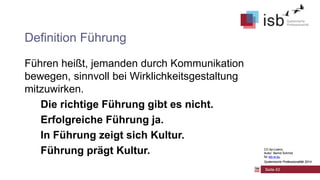 CC-by-Lizenz,
Autor: Bernd Schmid
für isb-w.eu
Systemische Professionalität 2014
Seite 43
Definition Führung
Führen heißt, jemanden durch Kommunikation
bewegen, sinnvoll bei Wirklichkeitsgestaltung
mitzuwirken.
Die richtige Führung gibt es nicht.
Erfolgreiche Führung ja.
In Führung zeigt sich Kultur.
Führung prägt Kultur. CC-by-Lizenz,
Autor: Bernd Schmid
für isb-w.eu
Systemische Professionalität 2014
 