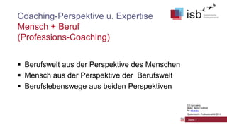 CC-by-Lizenz,
Autor: Bernd Schmid
für isb-w.eu
Systemische Professionalität 2014
Coaching-Perspektive u. Expertise
Mensch + Beruf
(Professions-Coaching)
 Berufswelt aus der Perspektive des Menschen
 Mensch aus der Perspektive der Berufswelt
 Berufslebenswege aus beiden Perspektiven
Seite 7
CC-by-Lizenz,
Autor: Bernd Schmid
für isb-w.eu
Systemische Professionalität 2014
 