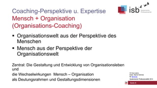 CC-by-Lizenz,
Autor: Bernd Schmid
für isb-w.eu
Systemische Professionalität 2014
Seite 8
Coaching-Perspektive u. Expertise
Mensch + Organisation
(Organisations-Coaching)
 Organisationswelt aus der Perspektive des
Menschen
 Mensch aus der Perspektive der
Organisationswelt
Zentral: Die Gestaltung und Entwicklung von Organisationsleben
und
die Wechselwirkungen Mensch – Organisation
als Deutungsrahmen und Gestaltungsdimensionen
CC-by-Lizenz,
Autor: Bernd Schmid
für isb-w.eu
Systemische Professionalität 2014
 