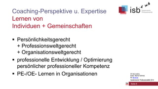 CC-by-Lizenz,
Autor: Bernd Schmid
für isb-w.eu
Systemische Professionalität 2014
Seite 9
Coaching-Perspektive u. Expertise
Lernen von
Individuen + Gemeinschaften
 Persönlichkeitsgerecht
+ Professionsweltgerecht
+ Organisationsweltgerecht
 professionelle Entwicklung / Optimierung
persönlicher professioneller Kompetenz
 PE-/OE- Lernen in Organisationen CC-by-Lizenz,
Autor: Bernd Schmid
für isb-w.eu
Systemische Professionalität 2014
 