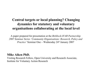 Central targets or local planning? Changing dynamics for statutory and voluntary organisations collaborating at the local level Mike Aiken PhD.  Visiting Research Fellow, Open University and Research Associate, Institute for Voluntary Action Research A paper prepared for presentation at the  Birkbeck-IVAR Partnership 2007 Seminar Series ‘Community Organisations: Research, Policy and Practice’   Seminar One – Wednesday 24 th  January 2007 