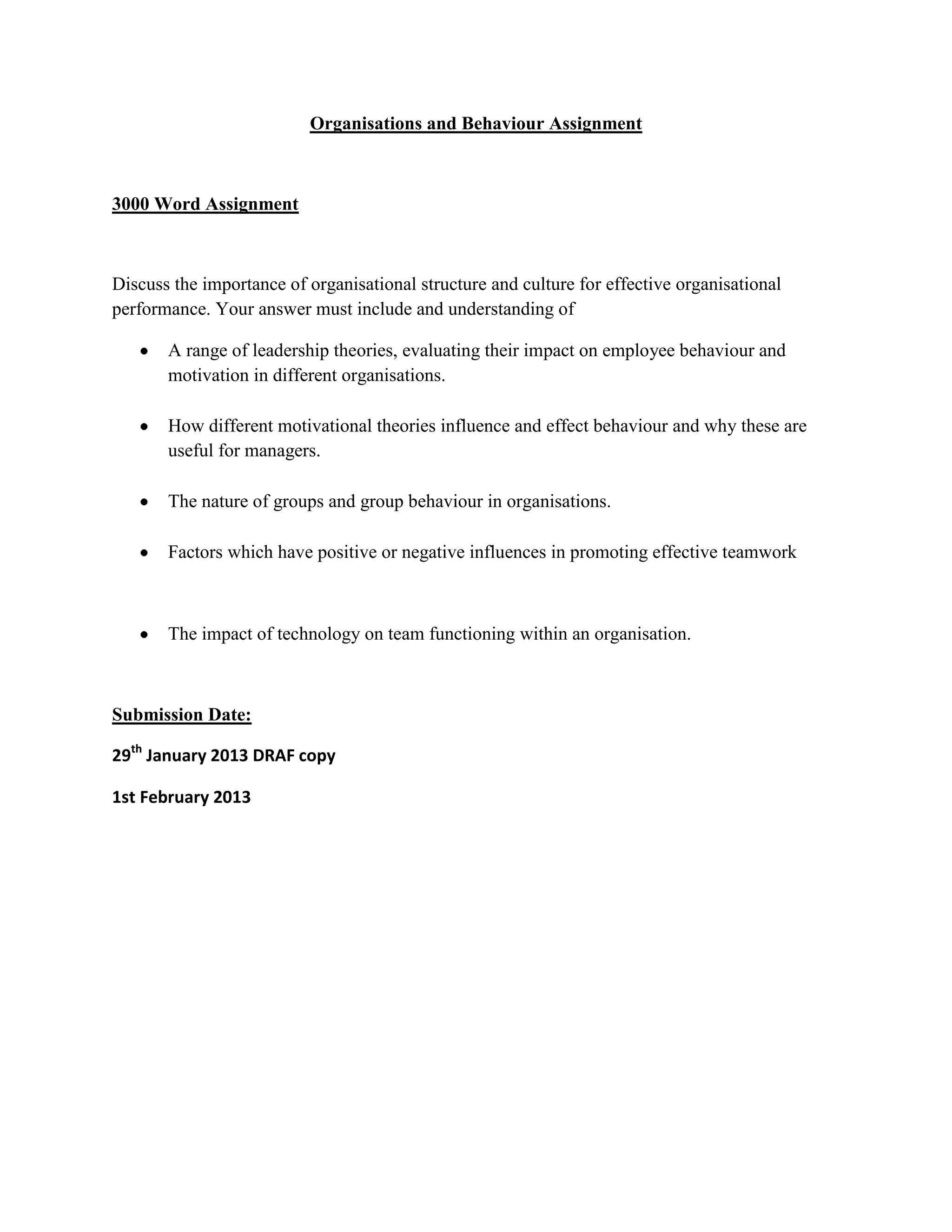 Organisations and Behaviour Assignment
3000 Word Assignment
Discuss the importance of organisational structure and culture for effective organisational
performance. Your answer must include and understanding of
A range of leadership theories, evaluating their impact on employee behaviour and
motivation in different organisations.
How different motivational theories influence and effect behaviour and why these are
useful for managers.
The nature of groups and group behaviour in organisations.
Factors which have positive or negative influences in promoting effective teamwork
The impact of technology on team functioning within an organisation.
Submission Date:
29th January 2013 DRAF copy
1st February 2013
