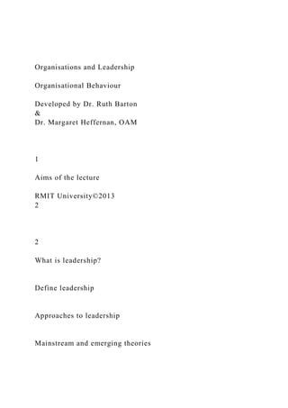 Organisations and Leadership
Organisational Behaviour
Developed by Dr. Ruth Barton
&
Dr. Margaret Heffernan, OAM
1
Aims of the lecture
RMIT University©2013
2
2
What is leadership?
Define leadership
Approaches to leadership
Mainstream and emerging theories
 