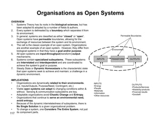 117
Organisations as Open Systems
OVERVIEW
1. Systems Theory has its roots in the biological sciences, but has
been adapted & adopted by a number of fields & authors.
2. Every system is delineated by a boundary which separates it from
its environment.
3. In general, systems are classified as either “closed” or “open”.
Open systems have permeable boundaries, allowing for the
exchange of resources between the system and its environment.
4. The cell is the classic example of an open system. Organizations
are another example of an open system. However, they differ from
biological systems in that they have a goal and/or purpose.
5. All open systems are input-throughput(transform)-output
mechanisms.
6. Systems contain specialized subsystems. These subsystems
are Interrelated and Interdependent and are coordinated to
achieve the system’s goal or purpose.
7. Steady State or Dynamic Homeostasis is the characteristic state
that open systems seek to achieve and maintain; a challenge in a
dynamic environment.
IMPLICATIONS
• Organizations are dynamically related to their environments.
(i.e. Inputs/Outputs, Purpose/Need, Contingent, etc.)
• Viable open systems can adapt to changing conditions within &
without. Sensing & communication subsystems are key.
• Adaptable organizations avoid Chaotic Change and Entropy.
• Organizations that continue to serve an environmental need,
avoid entropy.
• Because of the dynamic interrelatedness of subsystems, there is
No Single Solution to a given organizational problem.
• To change a system, one Considers The Entire System, not just
its component parts.
TRANSFORM
INPUTS OUTPUTS
Permeable Boundaries
INPUTS:
•Energy
•People
•Materials
•Information
•Other resources
OUTPUTS:
•Products/Services
•Waste/by-products
•Financial results
•Goodwill
Environment
Feedback
 