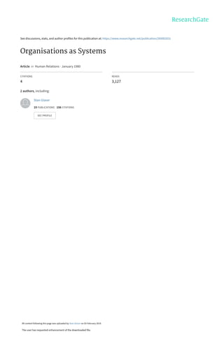 See discussions, stats, and author profiles for this publication at: https://www.researchgate.net/publication/260002031
Organisations as Systems
Article  in  Human Relations · January 1980
CITATIONS
4
READS
3,127
2 authors, including:
Stan Glaser
19 PUBLICATIONS   156 CITATIONS   
SEE PROFILE
All content following this page was uploaded by Stan Glaser on 03 February 2014.
The user has requested enhancement of the downloaded file.
 