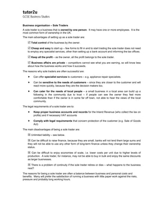 tutor2u
GCSE Business Studies

Business organisation – Sole Traders
A sole trader is a business that is owned by one person. It may have one or more employees. It is the
most common form of ownership in the UK.
The main advantages of setting up as a sole trader are:

       Total control of the business by the owner.

       Cheap and easy to start up – few forms to fill in and to start trading the sole trader does not need
    to employ any specialist services, other than setting up a bank account and informing the tax offices.

       Keep all the profit – as the owner, all the profit belongs to the sole trader.

       Business affairs are private – competitors cannot see what you are earning, so will know less
    about how the business works and how it succeeds.

The reasons why sole traders are often successful are:

          Can offer specialist services to customers – e.g. appliance repair specialists.

          Can be sensitive to the needs of customers – since they are closer to the customer and will
          react more quickly, because they are the decision makers too.

          Can cater for the needs of local people – a small business in a local area can build up a
          following in the community due to trust – if people can see the owner they feel more
          comfortable than if the owner is in some far off town, not able to hear the views of the local
          community.

The legal requirements of a sole trader are to:

          Keep proper business accounts and records for the Inland Revenue (who collect the tax on
          profits) and if necessary VAT accounts

          Comply with legal requirements that concern protection of the customer (e.g. Sale of Goods
          Act)

The main disadvantages of being a sole trader are:

       Unlimited liability – see below.

       Can be difficult to raise finance, because they are small, banks will not lend them large sums and
    they will not be able to use any other form of long-term finance unless they change their ownership
    status.

        Can be difficult to enjoy economies of scale, i.e. lower costs per unit due to higher levels of
    production. A sole trader, for instance, may not be able to buy in bulk and enjoy the same discounts
    as larger businesses.

       There is a problem of continuity if the sole trader retires or dies – what happens to the business
    next?

The reasons for being a sole trader are often a balance between business and personal costs and
benefits. Many will prefer the satisfaction of running a business with little paper work against the risks,
pressure and probably long working hours.
 