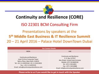 Continuity and Resilience (CORE)
ISO 22301 BCM Consulting Firm
Presentations by speakers at the
5th Middle East Business & IT Resilience Summit
20 – 21 April 2016 – Palace Hotel DownTown Dubai
Our Contact Details:
INDIA UAE
Continuity and Resilience
Level 15,Eros Corporate Tower
Nehru Place ,New Delhi-110019
Tel: +91 11 41055534/ +91 11 41613033
Fax: ++91 11 41055535
Email: neha@continuityandresilience.com
Continuity and Resilience
P. O. Box 127557
Abu Dhabi, United Arab Emirates
Mobile:+971 50 8460530
Tel: +971 2 8152831
Fax: +971 2 8152888
Email: info@continuityandresilience.com
Please write to us if you would like to get in touch with the Speaker
 