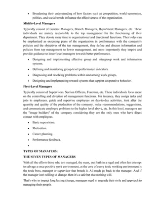 •   Broadening their understanding of how factors such as competition, world economies,
       politics, and social trends influence the effectiveness of the organization.
Middle-Level Managers
Typically consist of General Managers, Branch Managers, Department Managers, etc. These
individuals are mainly responsible to the top management for the functioning of their
department. They devote more time to organizational and directional functions. Their roles can
be emphasized as executing plans of the organization in conformance with the company's
policies and the objectives of the top management, they define and discuss information and
policies from top management to lower management, and most importantly they inspire and
provide guidance to lower level managers towards better performance.
   •   Designing and implementing effective group and intergroup work and information
       systems.
   •   Defining and monitoring group-level performance indicators.
   •   Diagnosing and resolving problems within and among work groups.
   •   Designing and implementing reward systems that support cooperative behavior.
First-Level Managers
Typically consist of Supervisors, Section Officers, Foreman, etc. These individuals focus more
on the controlling and direction of management functions. For instance, they assign tasks and
jobs to employees, guide and supervise employees on day-to-day activities, look after the
quantity and quality of the production of the company, make recommendations, suggestions,
and communicate employee problems to the higher level above, etc. In this level, managers are
the "image builders" of the company considering they are the only ones who have direct
contact with employees.
   •   Basic supervision.
   •   Motivation.
   •   Career planning.
   •   Performance feedback.
   •

TYPES OF MANAFERS:
THE SEVEN TYPES OF MANAGERS
With all the efforts those who are managed, the mass, put forth in a regal and often last attempt
to salvage a once positive work environment, at the core of every toxic working environment is
the toxic boss, manager or supervisor that breeds it. All roads go back to the manager. And if
the manager isn't willing to change, then it's a safe bet that nothing will.
That's why to impact long lasting change, managers need to upgrade their style and approach to
managing their people.
 