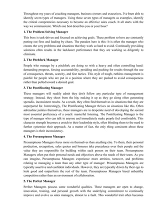 Throughout my years of coaching managers, business owners and executives, I've been able to
identify seven types of managers. Using these seven types of managers as examples, identify
the critical competencies necessary to become an effective sales coach. It all starts with the
way we communicate. Which one best describes you or your boss?
1. The Problem-Solving Manager
This boss is task-driven and focused on achieving goals. These problem solvers are constantly
putting out fires and leading by chaos. The paradox here is this: It is often the manager who
creates the very problems and situations that they work so hard to avoid. Continually providing
solutions often results in the lackluster performance that they are working so diligently to
eliminate.
2. The Pitchfork Manager
People who manage by a pitchfork are doing so with a heavy and often controlling hand:
demanding progress, forcing accountability, prodding and pushing for results through the use
of consequence, threats, scarcity, and fear tactics. This style of tough, ruthless management is
painful for people who are put in a position where they are pushed to avoid consequences
rather than pulled toward a desired goal.
3. The Pontificating Manager
These managers will readily admit they don't follow any particular type of management
strategy. Instead, they shoot from the hip, making it up as they go along often generating
sporadic, inconsistent results. As a result, they often find themselves in situations that they are
unprepared for. Interestingly, The Pontificating Manager thrives on situations like this. Often
adrenaline junkies themselves, these managers are in desperate need of developing the second
most essential proficiency of a coach: masterful listening. The Pontificating Manager is the
type of manager who can talk to anyone and immediately make people feel comfortable. This
character strength becomes a crutch to their leadership style, often blinding them to the need to
further systemize their approach. As a matter of fact, the only thing consistent about these
managers is their inconsistency.
4. The Presumptuous Manager
Presumptuous Managers focus more on themselves than anything else. To them, their personal
production, recognition, sales quotas and bonuses take precedence over their people and the
value they are responsible for building within each person on their team. Presumptuous
Managers often put their personal needs and objectives above the needs of their team. As you
can imagine, Presumptuous Managers experience more attrition, turnover, and problems
relating to managing a team than any other type of manager. Presumptuous Managers are
typically assertive and confident individuals. However, they are typically driven by their ego to
look good and outperform the rest of the team. Presumptuous Managers breed unhealthy
competition rather than an environment of collaboration.
5. The Perfect Manager
Perfect Managers possess some wonderful qualities. These managers are open to change,
innovation, training, and personal growth with the underlying commitment to continually
improve and evolve as sales managers, almost to a fault. This wonderful trait often becomes
 