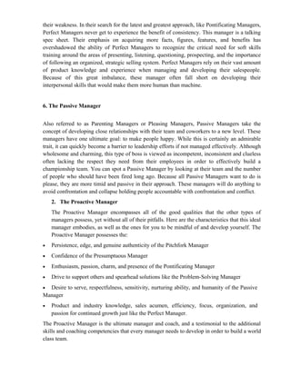 their weakness. In their search for the latest and greatest approach, like Pontificating Managers,
Perfect Managers never get to experience the benefit of consistency. This manager is a talking
spec sheet. Their emphasis on acquiring more facts, figures, features, and benefits has
overshadowed the ability of Perfect Managers to recognize the critical need for soft skills
training around the areas of presenting, listening, questioning, prospecting, and the importance
of following an organized, strategic selling system. Perfect Managers rely on their vast amount
of product knowledge and experience when managing and developing their salespeople.
Because of this great imbalance, these manager often fall short on developing their
interpersonal skills that would make them more human than machine.


6. The Passive Manager


Also referred to as Parenting Managers or Pleasing Managers, Passive Managers take the
concept of developing close relationships with their team and coworkers to a new level. These
managers have one ultimate goal: to make people happy. While this is certainly an admirable
trait, it can quickly become a barrier to leadership efforts if not managed effectively. Although
wholesome and charming, this type of boss is viewed as incompetent, inconsistent and clueless
often lacking the respect they need from their employees in order to effectively build a
championship team. You can spot a Passive Manager by looking at their team and the number
of people who should have been fired long ago. Because all Passive Managers want to do is
please, they are more timid and passive in their approach. These managers will do anything to
avoid confrontation and collapse holding people accountable with confrontation and conflict.
    2. The Proactive Manager
    The Proactive Manager encompasses all of the good qualities that the other types of
    managers possess, yet without all of their pitfalls. Here are the characteristics that this ideal
    manager embodies, as well as the ones for you to be mindful of and develop yourself. The
    Proactive Manager possesses the:
•   Persistence, edge, and genuine authenticity of the Pitchfork Manager
•   Confidence of the Presumptuous Manager
•   Enthusiasm, passion, charm, and presence of the Pontificating Manager
•   Drive to support others and spearhead solutions like the Problem-Solving Manager
• Desire to serve, respectfulness, sensitivity, nurturing ability, and humanity of the Passive
Manager
•   Product and industry knowledge, sales acumen, efficiency, focus, organization, and
    passion for continued growth just like the Perfect Manager.
The Proactive Manager is the ultimate manager and coach, and a testimonial to the additional
skills and coaching competencies that every manager needs to develop in order to build a world
class team.
 