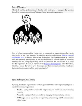 Types of Managers:
Almost all working professionals are familiar with most types of managers. Let us skim
through the most prominent types of managers based upon various parameters.




Most of us have encountered the various types of managers in an organization or otherwise, in
many walks of our lives. Managers are mostly typecast according to the different types of
management styles, personality, function and involvement. The role of a manager, on a general
note, is to get things done by others by making optimum use of available resources, exercising
authority over and taking responsibility for all such resources that are allocated to be under
his / her supervision. In short, to perform all the functions of management! All said and done,
let’s take a look at the various types of managers and their unique characteristics based upon
their roles, functions, personalities and typecast quirks!




Types of Managers in a Company


Typically, based upon organizational functions, you will find the following manager types in a
standard commercial organization.
   •   Purchase Manager who is responsible for procuring raw materials in a manufacturing
       company.
   •   Production Manager who is responsible for managing the manufacturing process.
   •   IT Manager who is responsible for supervising all computing and IT communication
       related issues.
 
