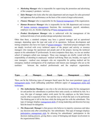•    Marketing Manager who is responsible for supervising the promotion and advertising
        of the company’s products / services.
   •    Sales Manager who looks after the sales department and sets targets for sales personnel
        and appraises their performance on the basis of the extent of target achievement.
   •    Finance Manager who is responsible for the financial management of the organization.
   •    Human Resources Manager who is responsible for the HR department and oversees
        all human resource management functions like recruitment, payroll, attendance,
        employee exit, etc. besides displaying all basic management skills.
   •    Product Development Manager who is authorized with the management of the
        technical division of new product design and product innovation.
Other than these, a standard company may have a general manager and an operational
manager, depending upon the type and scale of its operations. Software development and
testing companies also have two types of project managers - functional project managers who
are deeply involved with every technical aspect of the project and activity or resource
managers who manage the operational and people part of the project, leaving the technical
aspects to his subordinate IT professionals. In most companies these days, we can see another
school of managers called case managers. These case managers are chiefly vested with the
responsibility of attending to employees’ medical well-being There are, broadly, two types of
case managers - medical case managers who are responsible for getting medical aid for
emergency medical contingencies of he employees and liaison case managers who act as the
mediator         between the medical professionals and the employer organization.



Types         of       Managers           Based         Upon         Management            Styles

There can be the following types of managers based upon the four most prominent types of
management styles. Each subheading underlines different aspect of management styles and
techniques.
   •    The Authoritarian Manager is one who is the sole decision maker for his management
        nit and prefers his subordinates to perform their tasks exactly as outlined by him. In a
        way, this type of manager makes work easier for the employee as the latter knows
        exactly what is expected of him / her and the way in which the task is to be performed.
        The thinking part is left to the boss while the doing part lies with the subordinate. This
        type of manager displays management skills of strong leadership and direction but may
        lack the knack for delegation.
   •    The Democratic Manager is that person who believes in majority consensus and takes
        any decision only after consulting his / her subordinates. This type of manager displays
        participative management style by allowing his subordinates’ participation in the
        decision making process, giving them a sense of belonging and deeper involvement in
        the organizational fabric.
 