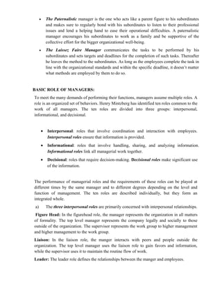•   The Paternalistic manager is the one who acts like a parent figure to his subordinates
          and makes sure to regularly bond with his subordinates to listen to their professional
          issues and lend a helping hand to ease their operational difficulties. A paternalistic
          manager encourages his subordinates to work as a family and be supportive of the
          collective effort for the bigger organizational well-being.
      •   The Laissez Faire Manager communicates the tasks to be performed by his
          subordinates and sets targets and deadlines for the completion of such tasks. Thereafter
          he leaves the method to the subordinates. As long as the employees complete the task in
          line with the organizational standards and within the specific deadline, it doesn’t matter
          what methods are employed by them to do so.


BASIC ROLE OF MANAGERS:
To meet the many demands of performing their functions, managers assume multiple roles. A
role is an organized set of behaviors. Henry Mintzberg has identified ten roles common to the
work of all managers. The ten roles are divided into three groups: interpersonal,
informational, and decisional.


      •   Interpersonal: roles that involve coordination and interaction with employees.
          Interpersonal roles ensure that information is provided.
      •   Informational: roles that involve handling, sharing, and analyzing information.
          Informational roles link all managerial work together.
      •   Decisional: roles that require decision-making. Decisional roles make significant use
          of the information.


The performance of managerial roles and the requirements of these roles can be played at
different times by the same manager and to different degrees depending on the level and
function of management. The ten roles are described individually, but they form an
integrated whole.
 a)       The three interpersonal roles are primarily concerned with interpersonal relationships.
 Figure Head: In the figurehead role, the manager represents the organization in all matters
of formality. The top level manager represents the company legally and socially to those
outside of the organization. The supervisor represents the work group to higher management
and higher management to the work group.
Liaison: In the liaison role, the manger interacts with peers and people outside the
organization. The top level manager uses the liaison role to gain favors and information,
while the supervisor uses it to maintain the routine flow of work.
Leader: The leader role defines the relationships between the manger and employees.
 