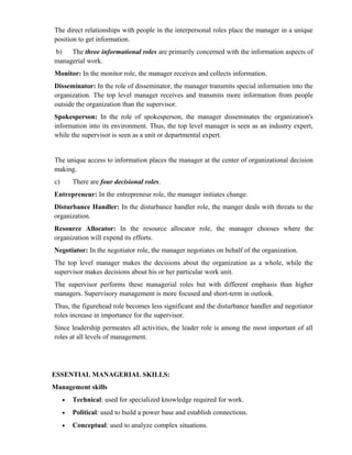 The direct relationships with people in the interpersonal roles place the manager in a unique
position to get information.
b)   The three informational roles are primarily concerned with the information aspects of
managerial work.
Monitor: In the monitor role, the manager receives and collects information.
Disseminator: In the role of disseminator, the manager transmits special information into the
organization. The top level manager receives and transmits more information from people
outside the organization than the supervisor.
Spokesperson: In the role of spokesperson, the manager disseminates the organization's
information into its environment. Thus, the top level manager is seen as an industry expert,
while the supervisor is seen as a unit or departmental expert.


The unique access to information places the manager at the center of organizational decision
making.
c)       There are four decisional roles.
Entrepreneur: In the entrepreneur role, the manager initiates change.
Disturbance Handler: In the disturbance handler role, the manger deals with threats to the
organization.
Resource Allocator: In the resource allocator role, the manager chooses where the
organization will expend its efforts.
Negotiator: In the negotiator role, the manager negotiates on behalf of the organization.
The top level manager makes the decisions about the organization as a whole, while the
supervisor makes decisions about his or her particular work unit.
The supervisor performs these managerial roles but with different emphasis than higher
managers. Supervisory management is more focused and short-term in outlook.
Thus, the figurehead role becomes less significant and the disturbance handler and negotiator
roles increase in importance for the supervisor.
Since leadership permeates all activities, the leader role is among the most important of all
roles at all levels of management.




ESSENTIAL MANAGERIAL SKILLS:
Management skills
     •   Technical: used for specialized knowledge required for work.
     •   Political: used to build a power base and establish connections.
     •   Conceptual: used to analyze complex situations.
 