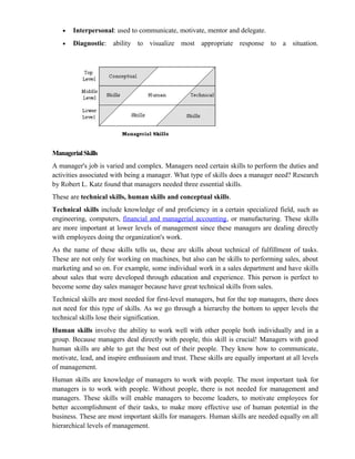 •   Interpersonal: used to communicate, motivate, mentor and delegate.
   •   Diagnostic: ability to visualize most appropriate response to a situation.




Managerial Skills
A manager's job is varied and complex. Managers need certain skills to perform the duties and
activities associated with being a manager. What type of skills does a manager need? Research
by Robert L. Katz found that managers needed three essential skills.
These are technical skills, human skills and conceptual skills.
Technical skills include knowledge of and proficiency in a certain specialized field, such as
engineering, computers, financial and managerial accounting, or manufacturing. These skills
are more important at lower levels of management since these managers are dealing directly
with employees doing the organization's work.
As the name of these skills tells us, these are skills about technical of fulfillment of tasks.
These are not only for working on machines, but also can be skills to performing sales, about
marketing and so on. For example, some individual work in a sales department and have skills
about sales that were developed through education and experience. This person is perfect to
become some day sales manager because have great technical skills from sales.
Technical skills are most needed for first-level managers, but for the top managers, there does
not need for this type of skills. As we go through a hierarchy the bottom to upper levels the
technical skills lose their signification.
Human skills involve the ability to work well with other people both individually and in a
group. Because managers deal directly with people, this skill is crucial! Managers with good
human skills are able to get the best out of their people. They know how to communicate,
motivate, lead, and inspire enthusiasm and trust. These skills are equally important at all levels
of management.
Human skills are knowledge of managers to work with people. The most important task for
managers is to work with people. Without people, there is not needed for management and
managers. These skills will enable managers to become leaders, to motivate employees for
better accomplishment of their tasks, to make more effective use of human potential in the
business. These are most important skills for managers. Human skills are needed equally on all
hierarchical levels of management.
 