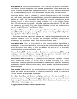 Conceptual skills are the skills managers must have to think and conceptualize about abstract
and complex situations. Using these skills managers must be able to see the organization as a
whole, understand the relationship among various subunits, and visualize how the organization
fits into its broader environment. These skills are most important at top level management.
Conceptual skills are ability or knowledge of managers for abstract thinking that mean to see
the whole through analysis and diagnose of different states and to predict the future state of the
business as a whole. Why is needed this skill? Firstly, one business is composed from several
business elements as selling, marketing, finance, production… All of these business elements
have different objects even completely opposed as marketing and production. This skill helps
top managers to look outside from single objects of business elements and to take decisions
that will bring fulfillment of overall business objects.
Conceptual skills are most needed for top managers, little for mid-level managers, and it is not
needed for first-level managers. As we go from a bottom of the managerial hierarchy to the
top, significance of these skills is increasing.
A professional association of practicing managers, the American Management Association, has
identified important skills for managers that encompass conceptual, communication,
effectiveness, and interpersonal aspects. These are briefly described below:
Conceptual Skills: Ability to use information to solve business problems, identification of
opportunities for innovation, recognizing problem areas and implementing solutions, selecting
critical information from masses of data, understanding the business uses of technology,
understanding the organization's business model.
Communication Skills: Ability to transform ideas into words and actions, credibility among
colleagues, peers, and subordinates, listening and asking questions, presentation skills and
spoken format, presentation skills; written and graphic formats
Effectiveness Skills: Contributing to corporate mission/departmental objectives, customer
focus, multitasking; working at multiple tasks at parallel, negotiating skills, project
management, reviewing operations and implementing improvements, setting and maintaining
performance standards internally and externally, setting priorities for attention and activity,
time management.
Interpersonal Skills: Coaching and mentoring skills, diversity skills; working with diverse
people and culture, networking within the organization, networking outside the organization,
working in teams; cooperation and commitment.
In today's demanding and dynamic workplace, employees who are invaluable to an
organization must be willing to constantly upgrade their skills and take on extra work outside
their own specific job areas. There is no doubt that skills will continue to be an important way
of describing what a manager does.
Key personal characteristics for Managerial success:
 