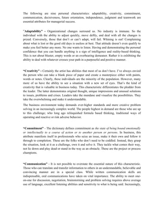 The following are nine personal characteristics: adaptability, creativity, commitment,
communication, decisiveness, future orientation, independence, judgment and teamwork are
essential attributes for managerial success.


”Adaptability” - Organizational changes surround us. No industry is immune. So the
individual with the ability to adjust quickly, move deftly, and deal with all the changes is
prized. Conversely, those that don’t or can’t adapt, will fail. Whining is out! Complaining
about what is lost or the good old days is useless at best. That attitude doesn’t even qualify to
make you feel better any more. No one wants to listen. Having and demonstrating the personal
confidence that you can handle anything is a sign of intelligence and reality-based thinking.
This is not about bluster, empty words or an overbearing demeanor. Rather it is exhibiting the
ability to deal with whatever crosses your path in a purposeful and positive manner.


“Creativity” - Certainly the artist has abilities that most of us don’t have. I’ve always envied
the person who can take a blank piece of paper and create a masterpiece either with paints,
words or notes. Clearly, these individuals are the minority of the population. However, many
more of us have the ability to see a situation with a new set of eyes. That’s the kind of
creativity that is valuable in business today. This characteristic differentiates the plodder from
the leader. The latter demonstrates original thought, unique impressions and unusual solutions
to issues, problems and crises. Leaders take the mundane and visualize the possibilities. They
take the overwhelming and make it understandable.
The business environment today demands ever-higher standards and more creative problem
solving in an increasingly complex world. The people highest in demand are those who are up
to this challenge; who long ago relinquished formula based thinking, traditional ways of
operating and reactive or risk adverse behavior.


“Commitment” - The dictionary defines commitment as the state of being bound emotionally
or intellectually to a course of action or to another person or persons. In business, this
attribute manifests itself in professionals who seize an issue, make it their own and follow it
through to completion. These are the folks who don’t need to be coddled. Instead, they grasp
the situation, look at it as a challenge, own it and solve it. They tackle what comes their way,
not lie down and play dead or stand in the way as an obstacle. These are the project or process
champions.


“Communication” - It is not possible to overstate the essential nature of this characteristic.
Those who can translate and transfer information to others in an understandable, believable and
convincing manner are in a special class. While written communication skills are
indispensable, oral communications have taken on vital importance. The ability to meet one-
on-one for discussion, negotiation, brainstorming and problem solving requires above average
use of language, excellent listening abilities and sensitivity to what is being said. Increasingly,
 