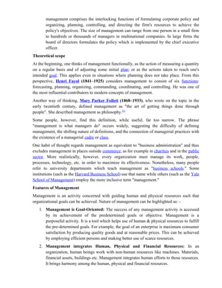 management comprises the interlocking functions of formulating corporate policy and
       organizing, planning, controlling, and directing the firm's resources to achieve the
       policy's objectives. The size of management can range from one person in a small firm
       to hundreds or thousands of managers in multinational companies. In large firms the
       board of directors formulates the policy which is implemented by the chief executive
       officer.
Theoretical scope
At the beginning, one thinks of management functionally, as the action of measuring a quantity
on a regular basis and of adjusting some initial plan; or as the actions taken to reach one's
intended goal. This applies even in situations where planning does not take place. From this
perspective, Henri Fayol (1841–1925) considers management to consist of six functions:
forecasting, planning, organizing, commanding, coordinating, and controlling. He was one of
the most influential contributors to modern concepts of management.
Another way of thinking, Mary Parker Follett (1868–1933), who wrote on the topic in the
early twentieth century, defined management as "the art of getting things done through
people". She described management as philosophy.[3]
Some people, however, find this definition, while useful, far too narrow. The phrase
"management is what managers do" occurs widely, suggesting the difficulty of defining
management, the shifting nature of definitions, and the connection of managerial practices with
the existence of a managerial cadre or class.
One habit of thought regards management as equivalent to "business administration" and thus
excludes management in places outside commerce, as for example in charities and in the public
sector. More realistically, however, every organization must manage its work, people,
processes, technology, etc. in order to maximize its effectiveness. Nonetheless, many people
refer to university departments which teach management as "business schools." Some
institutions (such as the Harvard Business School) use that name while others (such as the Yale
School of Management) employ the more inclusive term "management."
Features of Management
Management is an activity concerned with guiding human and physical resources such that
organizational goals can be achieved. Nature of management can be highlighted as: -
   1. Management is Goal-Oriented: The success of any management activity is accessed
      by its achievement of the predetermined goals or objective. Management is a
      purposeful activity. It is a tool which helps use of human & physical resources to fulfill
      the pre-determined goals. For example, the goal of an enterprise is maximum consumer
      satisfaction by producing quality goods and at reasonable prices. This can be achieved
      by employing efficient persons and making better use of scarce resources.
   2. Management integrates Human, Physical and Financial Resources: In an
      organization, human beings work with non-human resources like machines. Materials,
      financial assets, buildings etc. Management integrates human efforts to those resources.
      It brings harmony among the human, physical and financial resources.
 