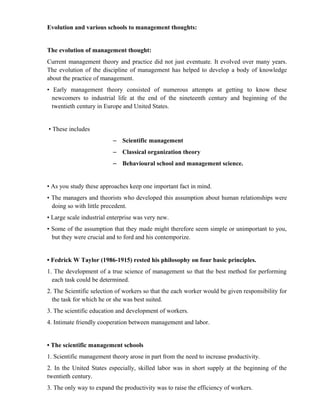 Evolution and various schools to management thoughts:


The evolution of management thought:
Current management theory and practice did not just eventuate. It evolved over many years.
The evolution of the discipline of management has helped to develop a body of knowledge
about the practice of management.
• Early management theory consisted of numerous attempts at getting to know these
  newcomers to industrial life at the end of the nineteenth century and beginning of the
  twentieth century in Europe and United States.


• These includes
                          – Scientific management
                          – Classical organization theory
                          – Behavioural school and management science.


• As you study these approaches keep one important fact in mind.
• The managers and theorists who developed this assumption about human relationships were
  doing so with little precedent.
• Large scale industrial enterprise was very new.
• Some of the assumption that they made might therefore seem simple or unimportant to you,
  but they were crucial and to ford and his contemporize.


• Fedrick W Taylor (1986-1915) rested his philosophy on four basic principles.
1. The development of a true science of management so that the best method for performing
  each task could be determined.
2. The Scientific selection of workers so that the each worker would be given responsibility for
  the task for which he or she was best suited.
3. The scientific education and development of workers.
4. Intimate friendly cooperation between management and labor.


• The scientific management schools
1. Scientific management theory arose in part from the need to increase productivity.
2. In the United States especially, skilled labor was in short supply at the beginning of the
twentieth century.
3. The only way to expand the productivity was to raise the efficiency of workers.
 
