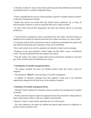 4. Therefore, Fredick W. Taylor, Henry Gantt, and Frank and Lillian Gilberth devised the body
of principles known as scientific management theory.


• Taylor contended that the success of these principles required”a complete mental revolution”
on the part of management and labor.
• Rather than quarrel over profits both side should increase production ,by so doing ,he
believed profits would rise to such an extend that labor have to fight over them.
• In short Taylor believed that management and labor had common interest in increasing
productivity.


1. Taylor based his management system on production line time studies. Instead of relying on
traditional work methods, he analyzed and timed steel workers movements on a series of jobs.
2. Using time study he broke each job down into its components and designed the quickest and
best method of performing each component. In this way he established.
• How much workers to do with the equipment and materials in hand. he also encourage
• Employers to pay more productive workers higher rate than others. using a “scientifically
correct “rate that would benefit both the company and workers.
• Thus the workers were urged to surpass their previous performance standards to earn more
pay .Taylor called his plane the differential rate system.


• Contributions of scientific management theory
– The modern assembly line pours out finished products faster than Taylor could ever
imagined.
– This production “Miracle” is just one legacy of scientific management .
– In addition its efficiency techniques have been applied to many task in non industrial
organizations ranging from fat food service to the training of surgeons.


• Limitations of scientific management theory
– Although Taylor's method led to dramatic increase in productivity and higher pay in number
of instance.
– Workers and unions began to oppose his approach because they feared that working harder or
faster would exhaust whatever work was available Causing layoffs.
• Moreover, Taylor’s system clearly meant that time was of the essence.
– His critics objected to the speed up condition that placed undue pressure on employees to
perform at faster and faster levels.
 