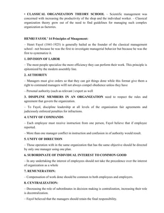 • CLASSICAL ORGANIZATION THEORY SCHOOL – Scientific management was
concerned with increasing the productivity of the shop and the individual worker. – Classical
organization theory grew out of the need to find guidelines for managing such complex
organization as factories.


HENRI FAYOL’ 14 Principles of Mnagement:
– Henri Fayol (1841-1925) is generally hailed as the founder of the classical management
school –not because he was the first to investigate managerial behavior but because he was the
first to systematize it.
1. DIVISION OF LABOR
– The most people specialize the more efficiency they can perform their work. This principle is
epitomized by the modern assembly line.
2. AUTHORITY
– Managers must give orders so that they can get things done while this format give them a
right to command managers willl not always compel obedience unless they have
– Personal authority (such as relevant ) expert as well
3. DISIPLINE MEMBERS IN AN ORGANIZATION need to respect the rules and
agreement that govern the organization.
– To Fayol, discipline leadership at all levels of the organization fair agreements and
judiciously enforced penalties for infractions.
4. UNITY OF COMMANDS
– Each employee must receive instruction from one person, Fayol believe that if employee
reported.
– More than one manager conflict in instruction and confusion in of authority would result.
5. UNITY OF DIRECTION
– Those operation with in the same organization that has the same objective should be directed
by only one manager using one plan.
6. SUBORDINATE OF INDIVIDUAL INTEREST TO COMMON GOOD
– In any undertaking the interest of employees should not take the precedence over the interest
of organization as a whole
7. REMUNERATION:
– Compensation of work done should be common to both employees and employers.
8. CENTRALIZATION:
– Decreasing the role of subordinates in decision making is centralization, increasing their role
is decentralization.
– Fayol believed that the managers should retain the final responsibility.
 